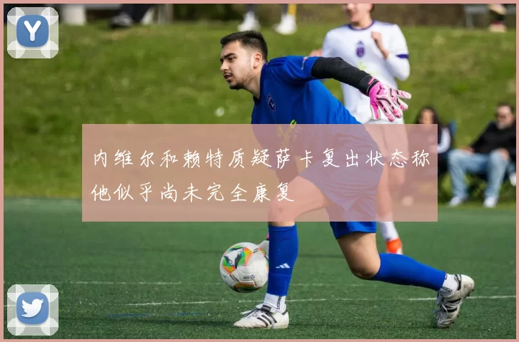 内维尔和赖特质疑萨卡复出状态称他似乎尚未完全康复