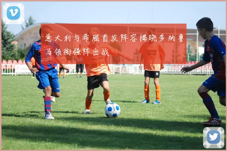 意大利与希腊首发阵容揭晓多纳鲁马领衔强阵出战