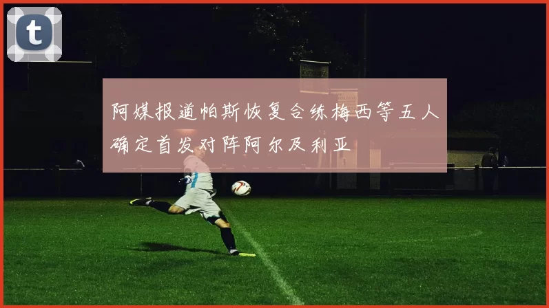 阿媒报道帕斯恢复合练梅西等五人确定首发对阵阿尔及利亚