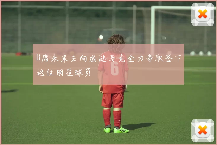 B席未来去向成谜马竞全力争取签下这位明星球员