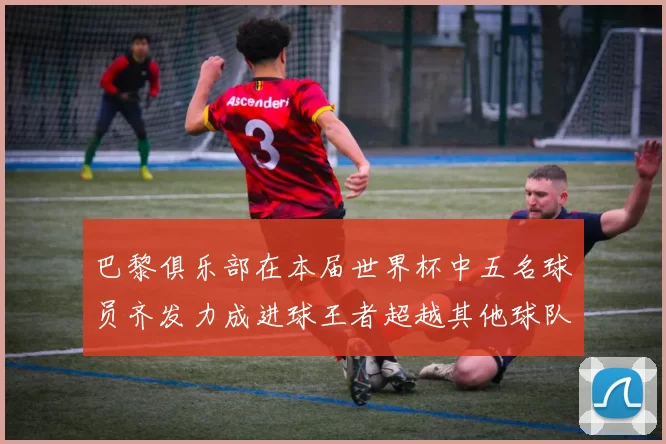巴黎俱乐部在本届世界杯中五名球员齐发力成进球王者超越其他球队