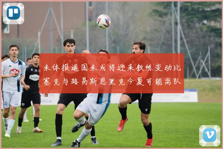 米体报道国米或将迎来教练变动比塞克与路易斯恩里克今夏可能离队