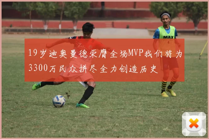 19岁迪奥曼德荣膺全场MVP我们将为3300万民众拼尽全力创造历史