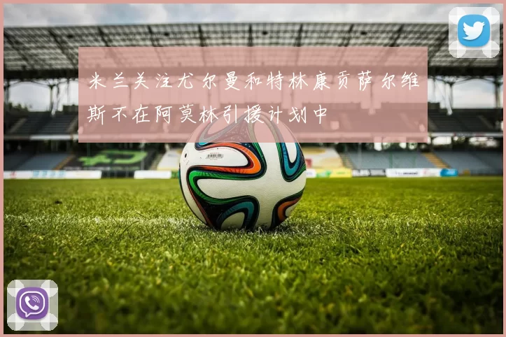 米兰关注尤尔曼和特林康贡萨尔维斯不在阿莫林引援计划中