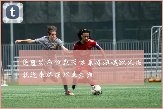 德隆称布伦森若健康将超越欧文成就迎来辉煌职业生涯