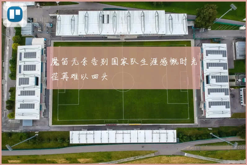 魔笛无奈告别国家队生涯感慨时光荏苒难以回头