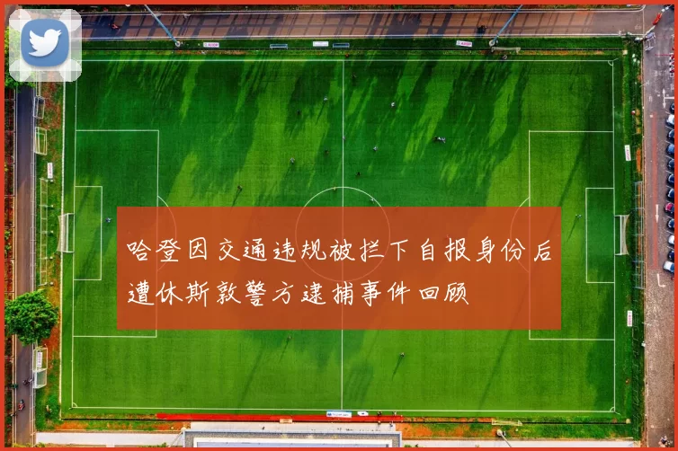 哈登因交通违规被拦下自报身份后遭休斯敦警方逮捕事件回顾