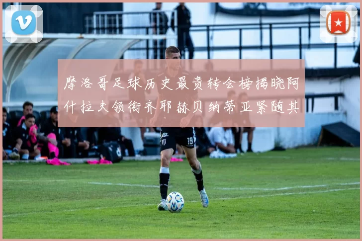 摩洛哥足球历史最贵转会榜揭晓阿什拉夫领衔齐耶赫贝纳蒂亚紧随其后